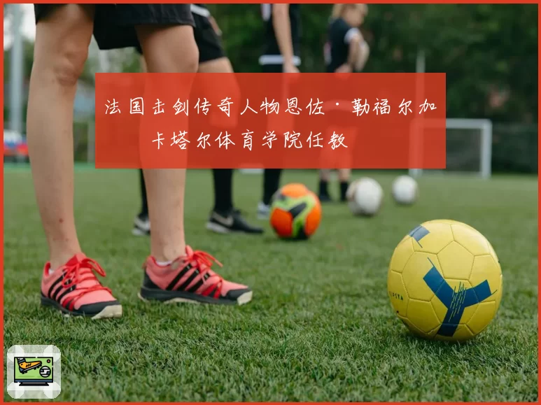 法国击剑传奇人物恩佐·勒福尔加盟卡塔尔体育学院任教