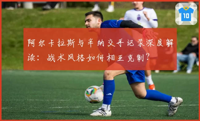 阿尔卡拉斯与辛纳交手记录深度解读：战术风格如何相互克制？