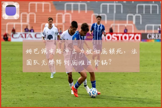 姆巴佩中路冲击力被彻底锁死，法国队无锋阵到底谁该背锅？