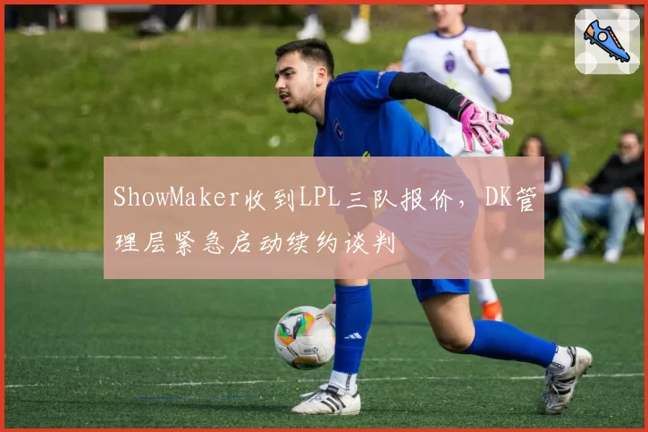 ShowMaker收到LPL三队报价,DK管理层紧急启动续约谈判