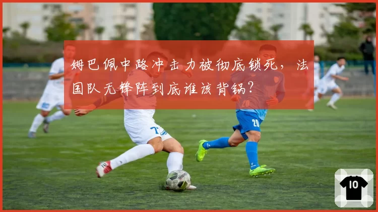 姆巴佩中路冲击力被彻底锁死,法国队无锋阵到底谁该背锅?