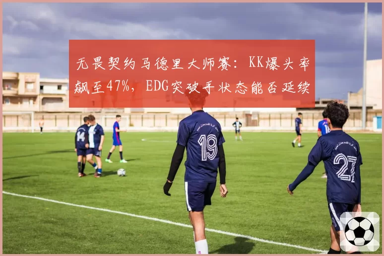 无畏契约马德里大师赛：KK爆头率飙至47%，EDG突破手状态能否延续？