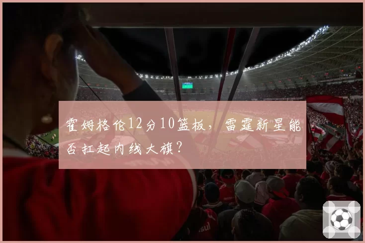 霍姆格伦12分10篮板,雷霆新星能否扛起内线大旗?