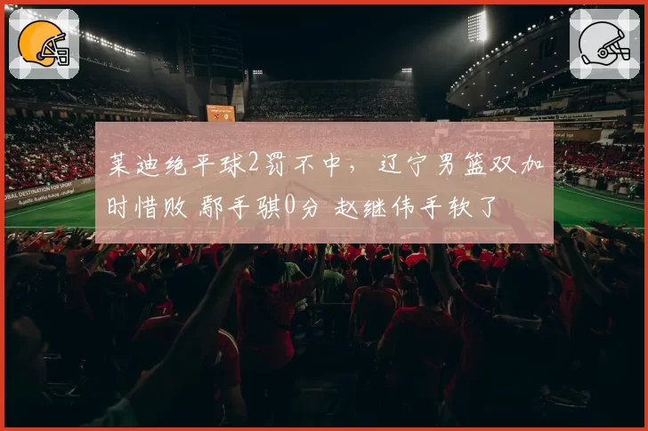 莱迪绝平球2罚不中,辽宁男篮双加时惜败 鄢手骐0分 赵继伟手软了