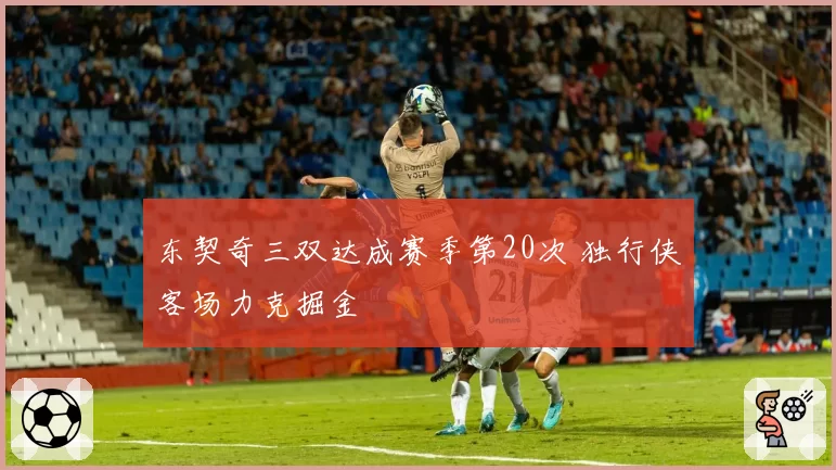 东契奇三双达成赛季第20次 独行侠客场力克掘金
