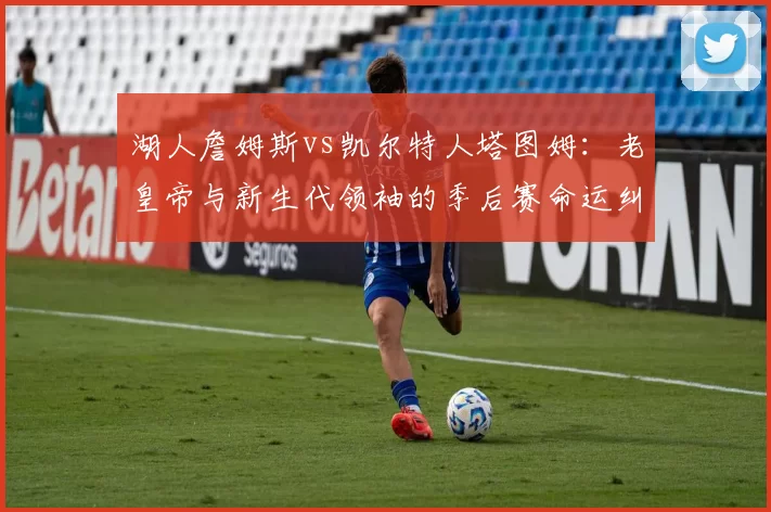 湖人詹姆斯vs凯尔特人塔图姆:老皇帝与新生代领袖的季后赛命运纠葛