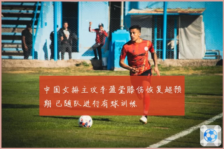 中国女排主攻李盈莹膝伤恢复超预期 已随队进行有球训练