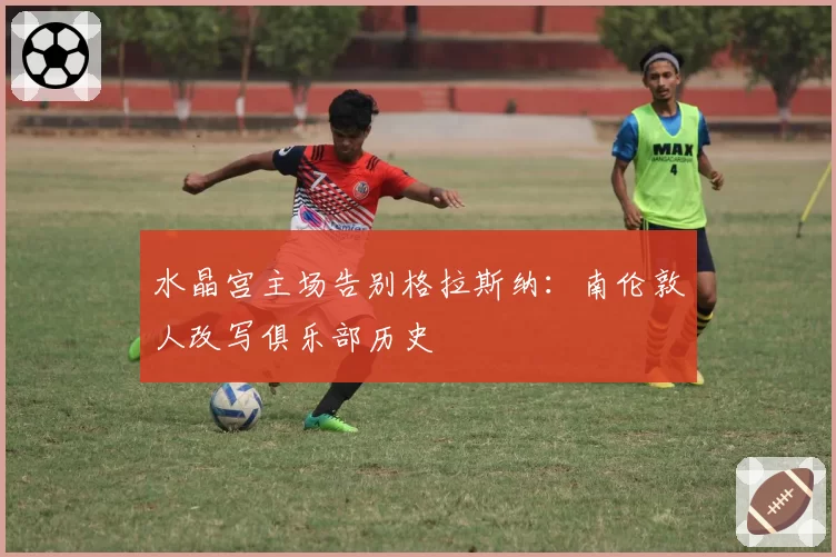 水晶宫主场告别格拉斯纳：南伦敦人改写俱乐部历史