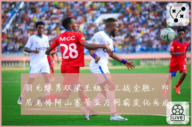 羽毛球男双梁王组合三战全胜,印尼老将阿山塞蒂亚万网前变化或成克星
