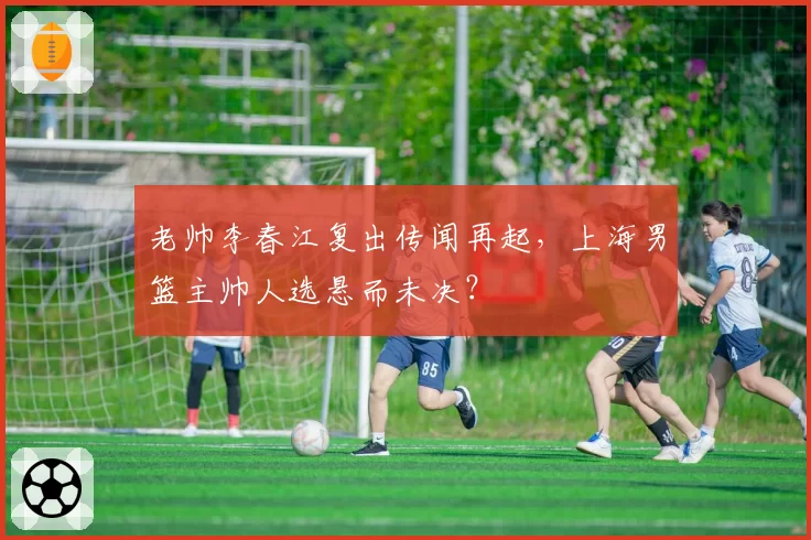 老帅李春江复出传闻再起,上海男篮主帅人选悬而未决?