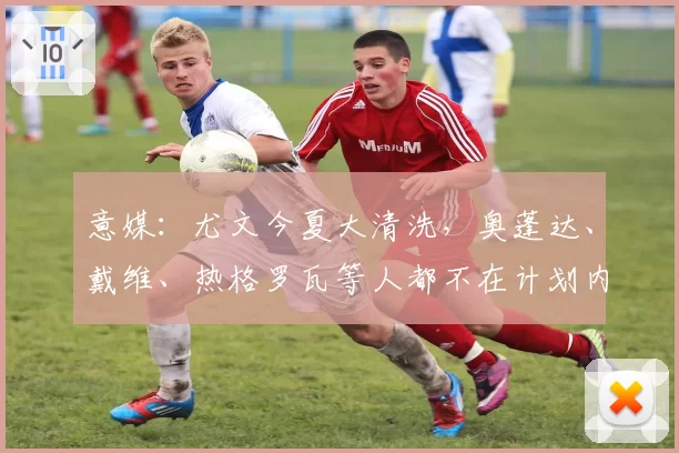 意媒:尤文今夏大清洗,奥蓬达、戴维、热格罗瓦等人都不在计划内