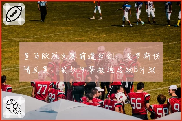 皇马欧冠决赛前遭重创,克罗斯伤情反复,安切洛蒂被迫启动B计划