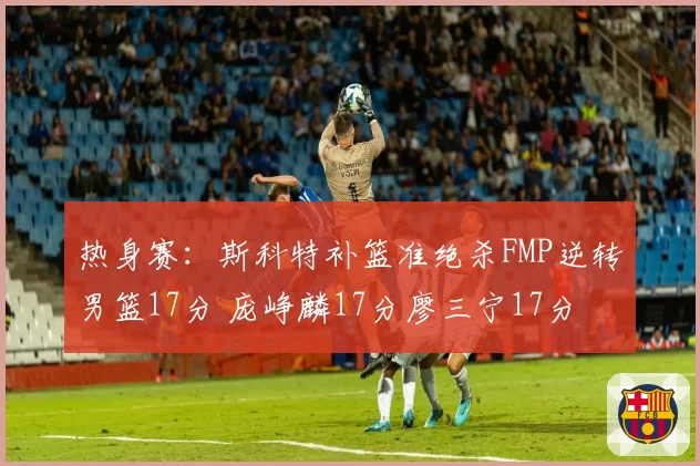 热身赛：斯科特补篮准绝杀FMP逆转男篮17分 庞峥麟17分廖三宁17分