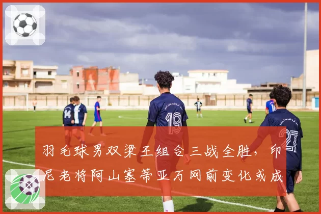 羽毛球男双梁王组合三战全胜，印尼老将阿山塞蒂亚万网前变化或成克星