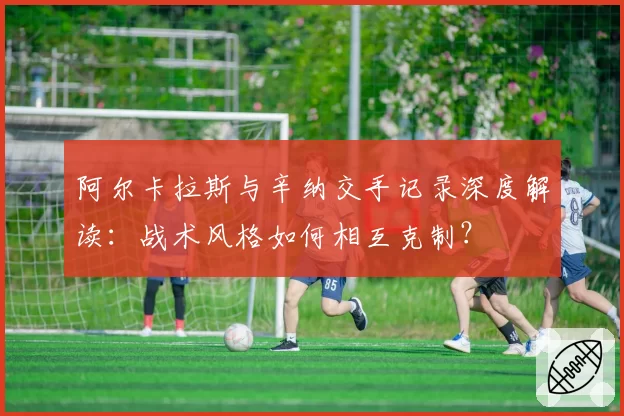 阿尔卡拉斯与辛纳交手记录深度解读：战术风格如何相互克制？