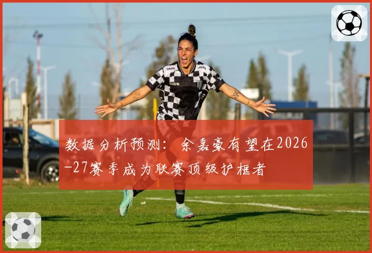数据分析预测:余嘉豪有望在2026-27赛季成为联赛顶级护框者