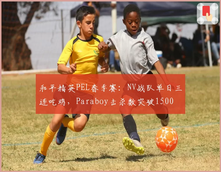 和平精英PEL春季赛:NV战队单日三连吃鸡,Paraboy击杀数突破1500