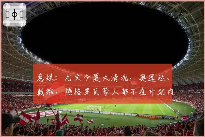 意媒：尤文今夏大清洗，奥蓬达、戴维、热格罗瓦等人都不在计划内