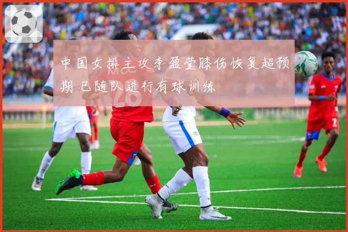 中国女排主攻李盈莹膝伤恢复超预期 已随队进行有球训练