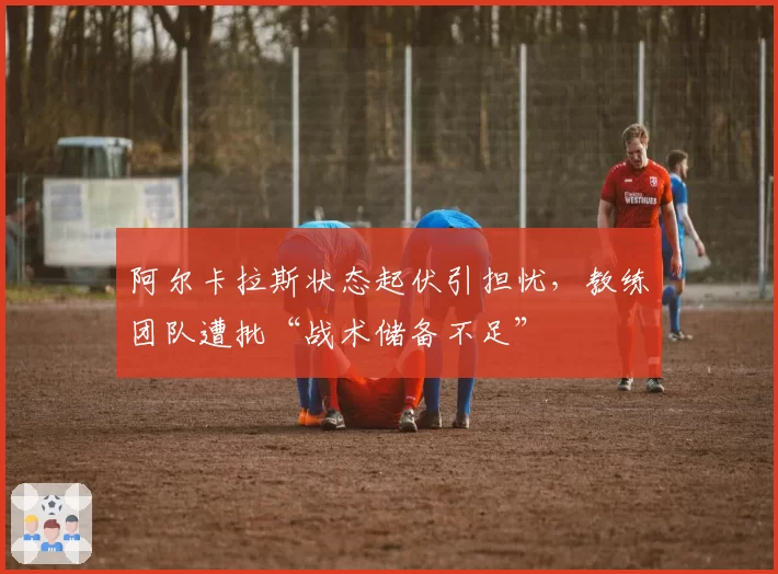 阿尔卡拉斯状态起伏引担忧,教练团队遭批“战术储备不足”