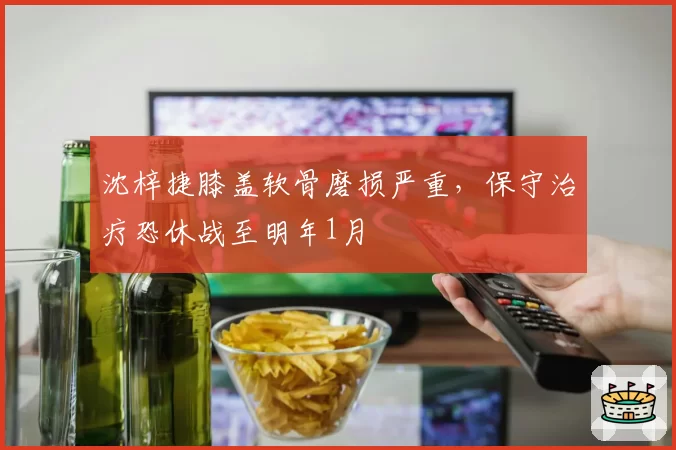 沈梓捷膝盖软骨磨损严重，保守治疗恐休战至明年1月