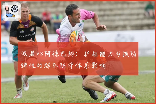 浓眉vs阿德巴约:护框能力与换防弹性对球队防守体系影响
