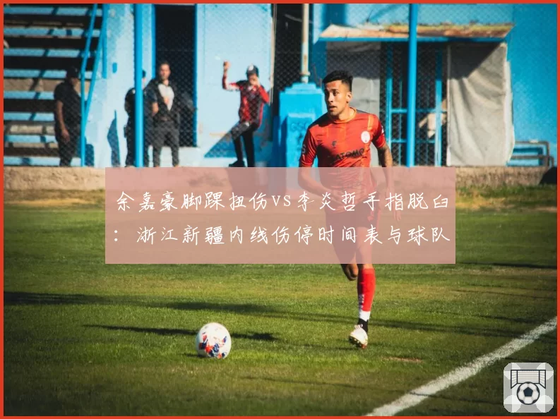 余嘉豪脚踝扭伤vs李炎哲手指脱臼:浙江新疆内线伤停时间表与球队影响分析