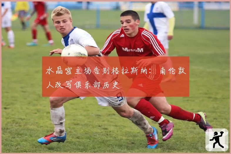 水晶宫主场告别格拉斯纳：南伦敦人改写俱乐部历史