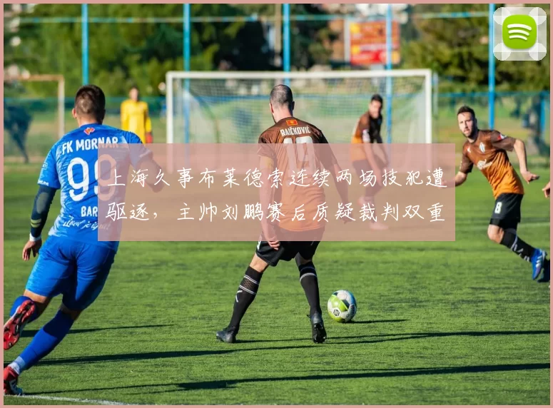 上海久事布莱德索连续两场技犯遭驱逐,主帅刘鹏赛后质疑裁判双重标准