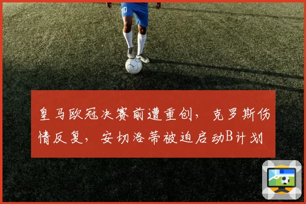 皇马欧冠决赛前遭重创,克罗斯伤情反复,安切洛蒂被迫启动B计划