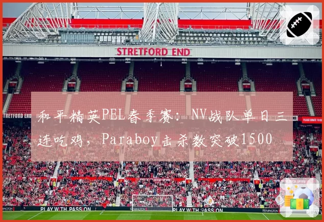 和平精英PEL春季赛:NV战队单日三连吃鸡,Paraboy击杀数突破1500
