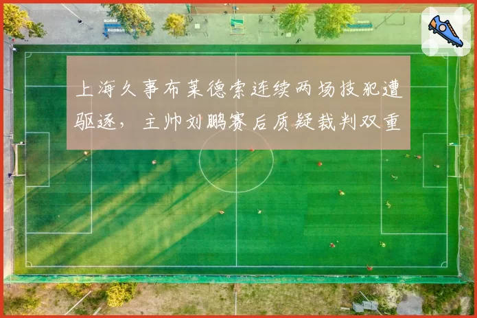 上海久事布莱德索连续两场技犯遭驱逐,主帅刘鹏赛后质疑裁判双重标准