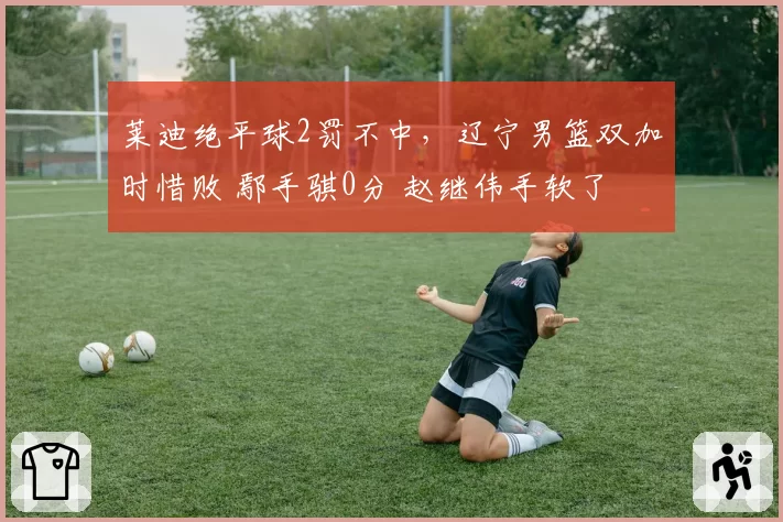 莱迪绝平球2罚不中，辽宁男篮双加时惜败 鄢手骐0分 赵继伟手软了