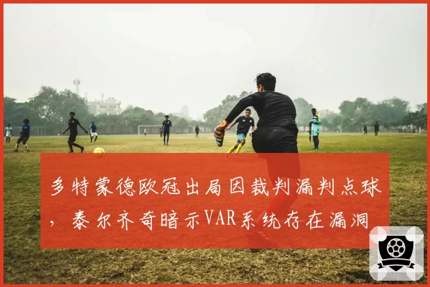 多特蒙德欧冠出局因裁判漏判点球,泰尔齐奇暗示VAR系统存在漏洞