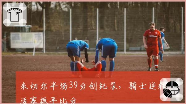 米切尔半场39分创纪录,骑士逆转活塞扳平比分
