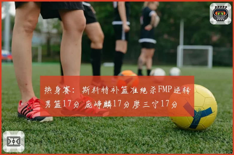 热身赛：斯科特补篮准绝杀FMP逆转男篮17分 庞峥麟17分廖三宁17分